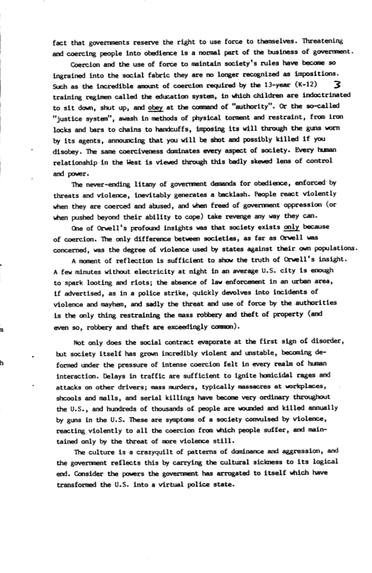 fact that governments resecve the clght o use force to thenselves. Threatening and coercing people 1nto obedience 13 & normal pact of the bustness of goverment. Coarcion and the use of force to selntaln soclety’s rules have became %0 ingratned into the soctal fabeic. they ace oo longer recognized a3 Lmpositions. Such as the tncredible amcnt of coerclon required by the Lyear (K-12) 3 tratning reginen called the ekeation systen, in which children are indoctrinated to it doun, shut up, and sbey at the comand of "authority”. O the so-called “justice systen”, sash in methads of physical torment and restratnt, fros i Locks and tacs to chains to handcuffs, isposing its vill through the guns vorm by its agents, announciog, that you will be shot and possibly killed 1€ you disobey. The same coerciveness domlnates every aspect of soctety. Every human relationship in the best 1s viewd through this bodly skewd lens of control nd pover. The never-ending Litany of govecrment demands for ohedience, enforced by threats and violence, {nevitably geverates a backlash. feople cesct violently hen they are cosrced and stused, and vhen freod of goverment oppression (ot hen pushed beyond thele ability to cope) take revenge any way they can. ne of Orvell’s profaund insights ves that soclety extsts caly becasse of coercion. The caly difference between socleties, as far a3 Orvell vas concernad, vas the degree of violence used by states against their own populations. A mment of reflection 1z sufficlent to shov the truth of Orvell’s tnsight. A fou minutes without electricity at night i an average U.S. city 1s eoogh to spark looting and clots; the sbeence of Lav enforcemmnt in an urban aces, 1€ advertised, as 1n a police strike, quickly devolves nto Incidents of Violenca and sayhen, snd sadly the threst and use of force by the suthorities 1s the only thing restraining the mass robbery and theft of property (and even 50, robbery and theft. are excestingly comcn). Mot anly doss the social contract evaporate at the first sign of disorder, bt soctety Ltsel€ has grow incredibly violent and unstable, becosing de- formed under the pressure of Lntense coerclon felt 1n every realn of human intecaction. Delays in trafflc are sufflctent to lgnite honicidal rages and attacks on other deivers; sass mirders, typically massacces at vorkplaces, srcools and malls, snd sertal killings have become very ordinary throughout the U.5., and hundreds of thausands of people are vouned and killed anoually by s n the U.S. These ace symptans of a scciety comwlsed by violence, reacting violently to all the coerclon feom shich people suffer, and maio- cained only by the threat of acce violemce still. The culture 1s 8 crazyqutl of pettems of doatoance and aggression, axd the govermment reflects this by carcylng the coltural sickness to 1ts logical end. Consider the povers the govermment has arrogated to 1tself vhich have transformad the U.S. into a victual police state.